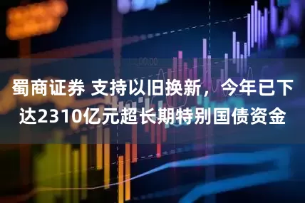 蜀商证券 支持以旧换新，今年已下达2310亿元超长期特别国债资金