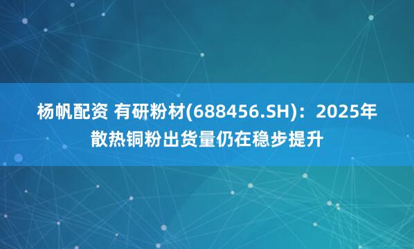 杨帆配资 有研粉材(688456.SH)：2025年散热铜粉出货量仍在稳步提升