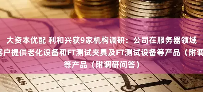 大资本优配 利和兴获9家机构调研：公司在服务器领域主要为客户提供老化设备和FT测试夹具及FT测试设备等产品（附调研问答）