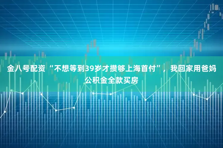 金八号配资 “不想等到39岁才攒够上海首付”，我回家用爸妈公积金全款买房