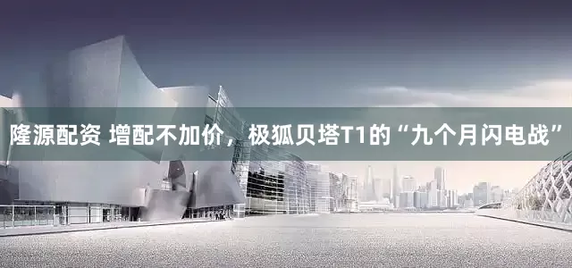 隆源配资 增配不加价，极狐贝塔T1的“九个月闪电战”